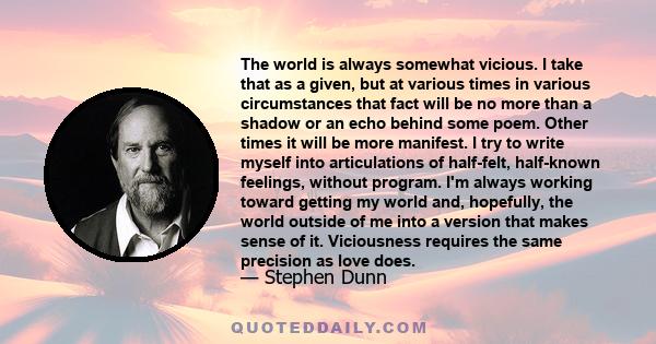 The world is always somewhat vicious. I take that as a given, but at various times in various circumstances that fact will be no more than a shadow or an echo behind some poem. Other times it will be more manifest. I