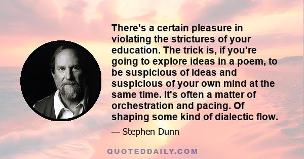 There's a certain pleasure in violating the strictures of your education. The trick is, if you're going to explore ideas in a poem, to be suspicious of ideas and suspicious of your own mind at the same time. It's often