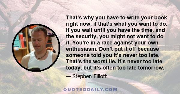 That’s why you have to write your book right now, if that’s what you want to do. If you wait until you have the time, and the security, you might not want to do it. You’re in a race against your own enthusiasm. Don’t