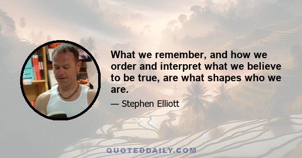 What we remember, and how we order and interpret what we believe to be true, are what shapes who we are.