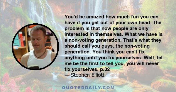 You'd be amazed how much fun you can have if you get out of your own head. The problem is that now people are only interested in themselves. What we have is a non-voting generation. That's what they should call you