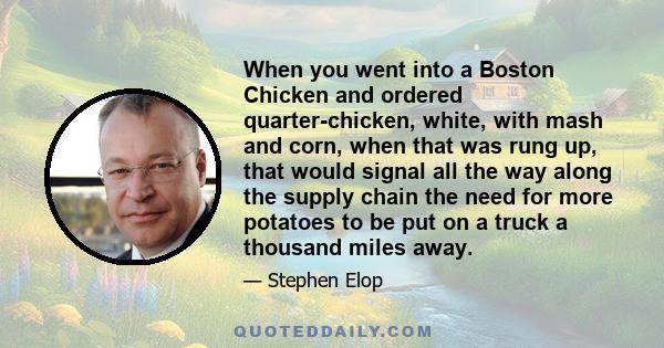 When you went into a Boston Chicken and ordered quarter-chicken, white, with mash and corn, when that was rung up, that would signal all the way along the supply chain the need for more potatoes to be put on a truck a