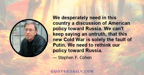 We desperately need in this country a discussion of American policy toward Russia. We can't keep saying an untruth, that this new Cold War is solely the fault of Putin. We need to rethink our policy toward Russia.