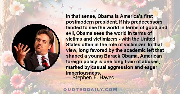 In that sense, Obama is America's first postmodern president. If his predecessors tended to see the world in terms of good and evil, Obama sees the world in terms of victims and victimizers - with the United States