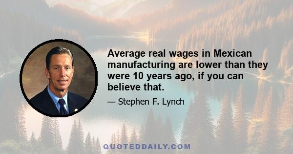 Average real wages in Mexican manufacturing are lower than they were 10 years ago, if you can believe that.