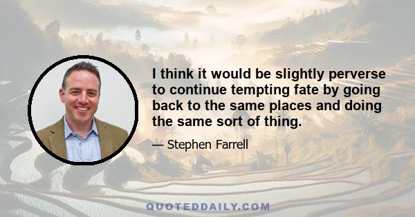 I think it would be slightly perverse to continue tempting fate by going back to the same places and doing the same sort of thing.