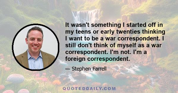 It wasn't something I started off in my teens or early twenties thinking I want to be a war correspondent. I still don't think of myself as a war correspondent. I'm not. I'm a foreign correspondent.