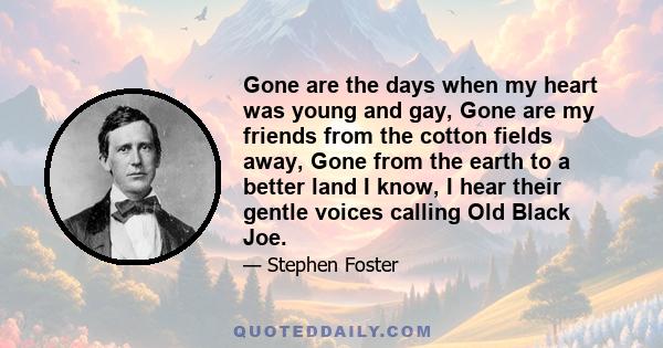 Gone are the days when my heart was young and gay, Gone are my friends from the cotton fields away, Gone from the earth to a better land I know, I hear their gentle voices calling Old Black Joe.