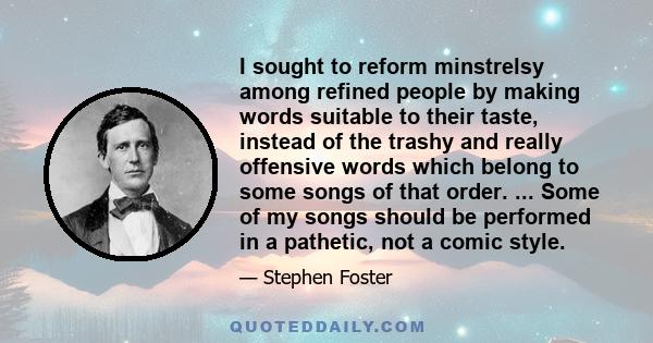 I sought to reform minstrelsy among refined people by making words suitable to their taste, instead of the trashy and really offensive words which belong to some songs of that order. ... Some of my songs should be