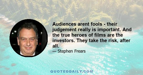 Audiences arent fools - their judgement really is important. And the true heroes of films are the investors. They take the risk, after all.