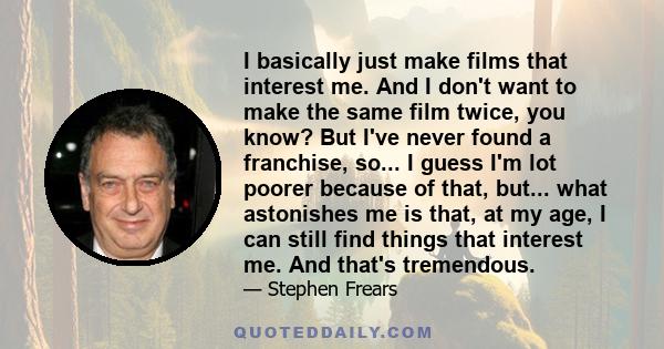 I basically just make films that interest me. And I don't want to make the same film twice, you know? But I've never found a franchise, so... I guess I'm lot poorer because of that, but... what astonishes me is that, at 