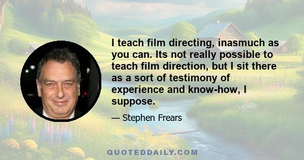 I teach film directing, inasmuch as you can. Its not really possible to teach film direction, but I sit there as a sort of testimony of experience and know-how, I suppose.