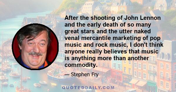 After the shooting of John Lennon and the early death of so many great stars and the utter naked venal mercantile marketing of pop music and rock music, I don't think anyone really believes that music is anything more