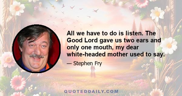 All we have to do is listen. The Good Lord gave us two ears and only one mouth, my dear white-headed mother used to say.