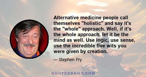 Alternative medicine people call themselves holistic and say it's the whole approach. Well, if it's the whole approach, let it be the mind as well. Use logic, use sense, use the incredible five wits you were given by