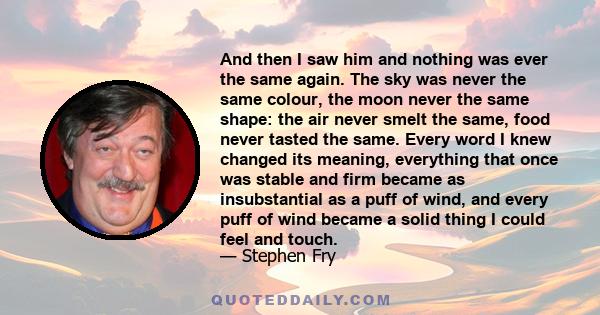 And then I saw him and nothing was ever the same again. The sky was never the same colour, the moon never the same shape: the air never smelt the same, food never tasted the same. Every word I knew changed its meaning,