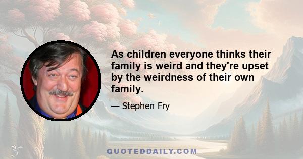 As children everyone thinks their family is weird and they're upset by the weirdness of their own family.