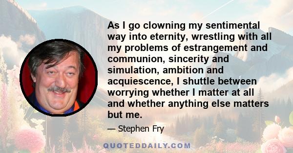 As I go clowning my sentimental way into eternity, wrestling with all my problems of estrangement and communion, sincerity and simulation, ambition and acquiescence, I shuttle between worrying whether I matter at all