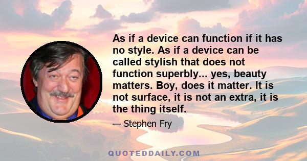 As if a device can function if it has no style. As if a device can be called stylish that does not function superbly... yes, beauty matters. Boy, does it matter. It is not surface, it is not an extra, it is the thing