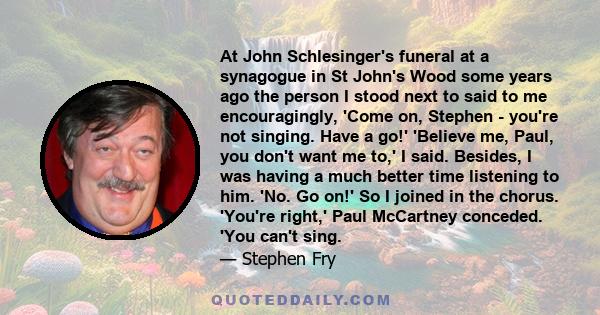 At John Schlesinger's funeral at a synagogue in St John's Wood some years ago the person I stood next to said to me encouragingly, 'Come on, Stephen - you're not singing. Have a go!' 'Believe me, Paul, you don't want me 