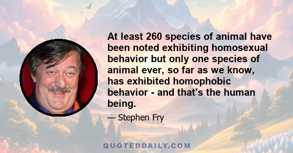 At least 260 species of animal have been noted exhibiting homosexual behavior but only one species of animal ever, so far as we know, has exhibited homophobic behavior - and that's the human being.