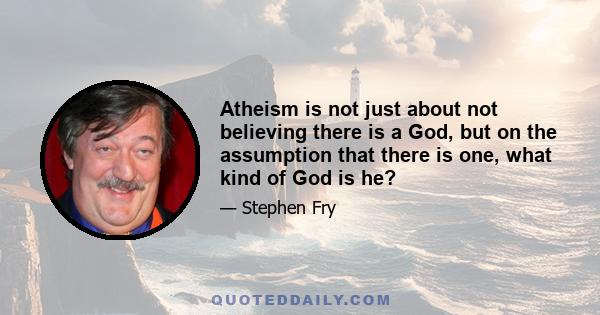 Atheism is not just about not believing there is a God, but on the assumption that there is one, what kind of God is he?