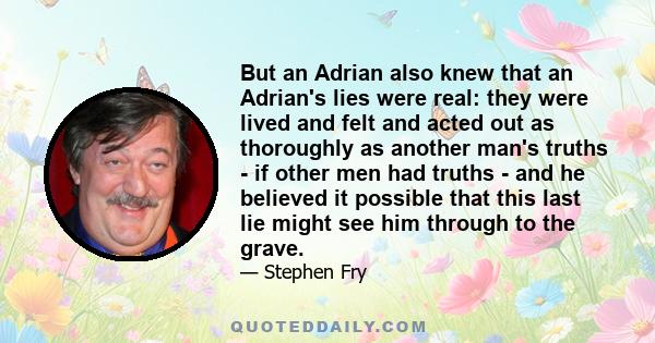 But an Adrian also knew that an Adrian's lies were real: they were lived and felt and acted out as thoroughly as another man's truths - if other men had truths - and he believed it possible that this last lie might see