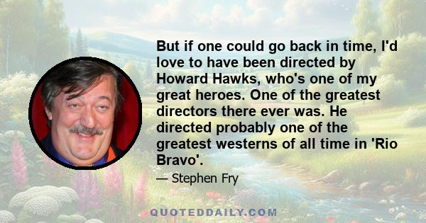 But if one could go back in time, I'd love to have been directed by Howard Hawks, who's one of my great heroes. One of the greatest directors there ever was. He directed probably one of the greatest westerns of all time 