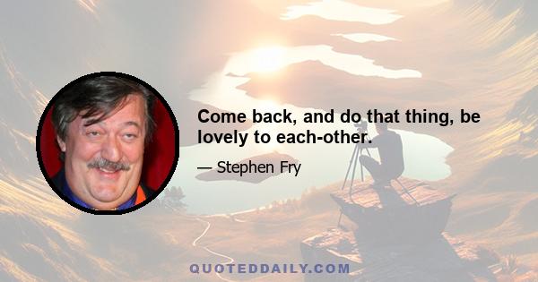 Come back, and do that thing, be lovely to each-other.