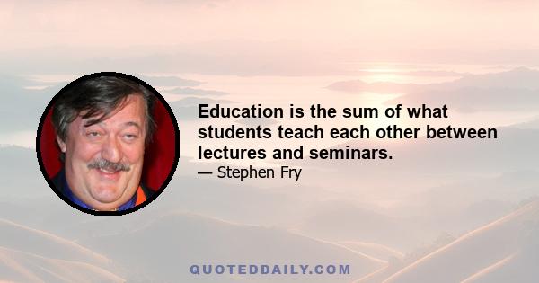 Education is the sum of what students teach each other between lectures and seminars.