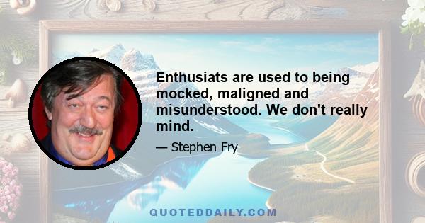 Enthusiats are used to being mocked, maligned and misunderstood. We don't really mind.