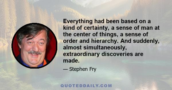 Everything had been based on a kind of certainty, a sense of man at the center of things, a sense of order and hierarchy. And suddenly, almost simultaneously, extraordinary discoveries are made.