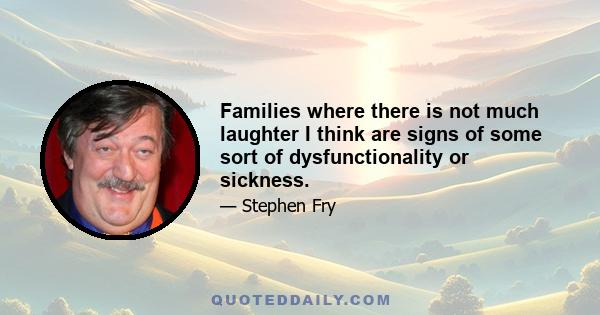 Families where there is not much laughter I think are signs of some sort of dysfunctionality or sickness.