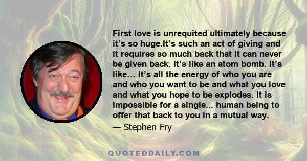 First love is unrequited ultimately because it’s so huge.It’s such an act of giving and it requires so much back that it can never be given back. It’s like an atom bomb. It’s like… It’s all the energy of who you are and 