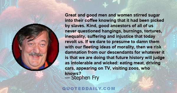 Great and good men and women stirred sugar into their coffee knowing that it had been picked by slaves. Kind, good ancestors of all of us never questioned hangings, burnings, tortures, inequality, suffering and