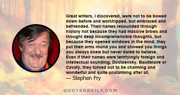 Great writers, I discovered, were not to be bowed down before and worshipped, but embraced and befriended. Their names resounded through history not because they had massive brows and thought deep incomprehensible