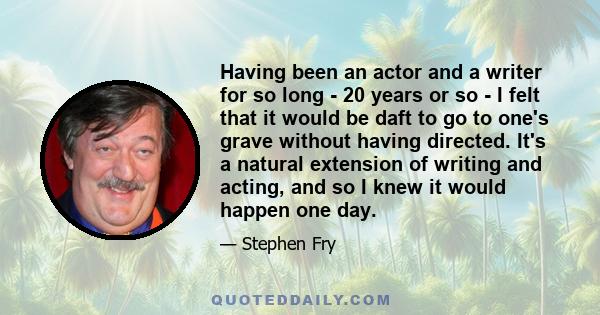 Having been an actor and a writer for so long - 20 years or so - I felt that it would be daft to go to one's grave without having directed. It's a natural extension of writing and acting, and so I knew it would happen