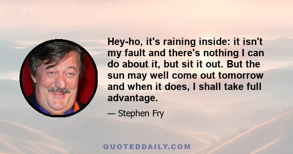 Hey-ho, it's raining inside: it isn't my fault and there's nothing I can do about it, but sit it out. But the sun may well come out tomorrow and when it does, I shall take full advantage.