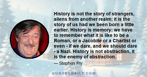 History is not the story of strangers, aliens from another realm; it is the story of us had we been born a little earlier. History is memory; we have to remember what it is like to be a Roman, or a Jacobite or a