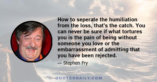 How to seperate the humiliation from the loss, that's the catch. You can never be sure if what tortures you is the pain of being without someone you love or the embarrassment of admitting that you have been rejected.