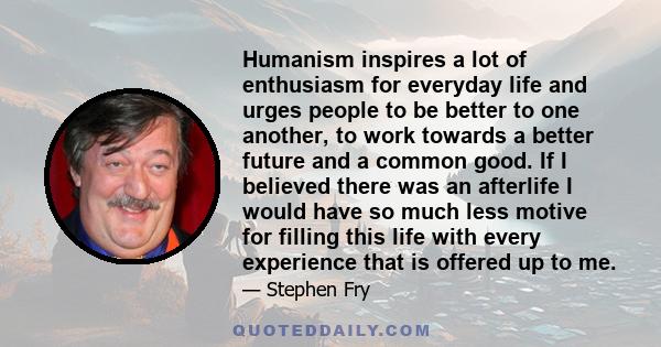 Humanism inspires a lot of enthusiasm for everyday life and urges people to be better to one another, to work towards a better future and a common good. If I believed there was an afterlife I would have so much less