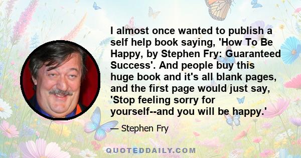 I almost once wanted to publish a self help book saying, 'How To Be Happy, by Stephen Fry: Guaranteed Success'. And people buy this huge book and it's all blank pages, and the first page would just say, 'Stop feeling