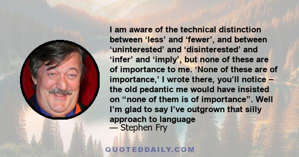 I am aware of the technical distinction between ‘less’ and ‘fewer’, and between ‘uninterested’ and ‘disinterested’ and ‘infer’ and ‘imply’, but none of these are of importance to me. ‘None of these are of importance,’ I 