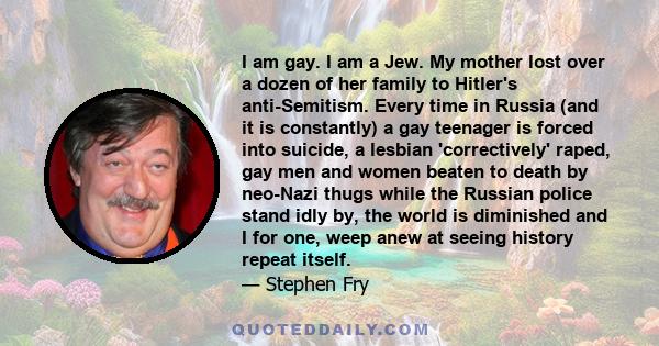 I am gay. I am a Jew. My mother lost over a dozen of her family to Hitler's anti-Semitism. Every time in Russia (and it is constantly) a gay teenager is forced into suicide, a lesbian 'correctively' raped, gay men and