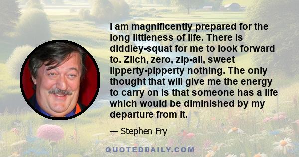 I am magnificently prepared for the long littleness of life. There is diddley-squat for me to look forward to. Zilch, zero, zip-all, sweet lipperty-pipperty nothing. The only thought that will give me the energy to