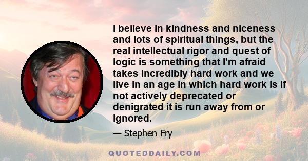 I believe in kindness and niceness and lots of spiritual things, but the real intellectual rigor and quest of logic is something that I'm afraid takes incredibly hard work and we live in an age in which hard work is if