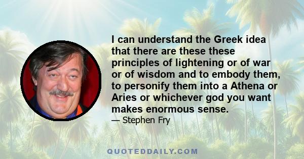 I can understand the Greek idea that there are these these principles of lightening or of war or of wisdom and to embody them, to personify them into a Athena or Aries or whichever god you want makes enormous sense.