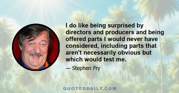 I do like being surprised by directors and producers and being offered parts I would never have considered, including parts that aren't necessarily obvious but which would test me.