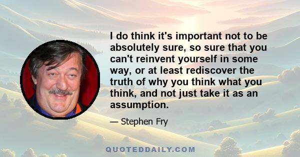 I do think it's important not to be absolutely sure, so sure that you can't reinvent yourself in some way, or at least rediscover the truth of why you think what you think, and not just take it as an assumption.