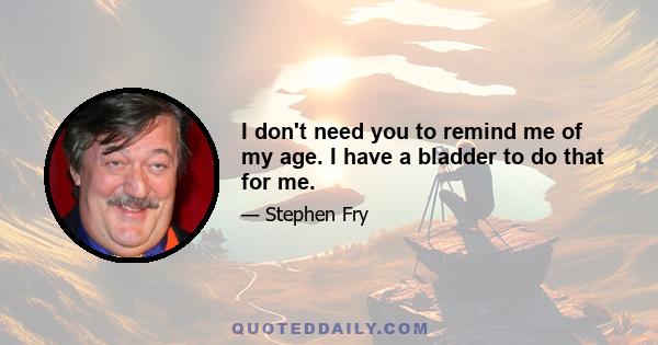 I don't need you to remind me of my age. I have a bladder to do that for me.